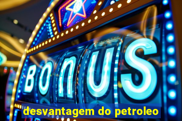 desvantagem do petroleo